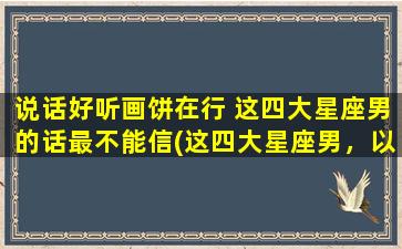 说话好听画饼在行 这四大星座男的话最不能信(这四大星座男，以虚浮言论毁人形象！)